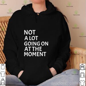 Not A Lot Going On At The Moment T-hoodie, sweater, longsleeve, shirt v-neck, t-shirt