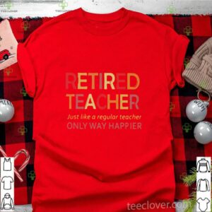 Retired Teacher Just Like A Regular Teacher Only Way Happier shirt