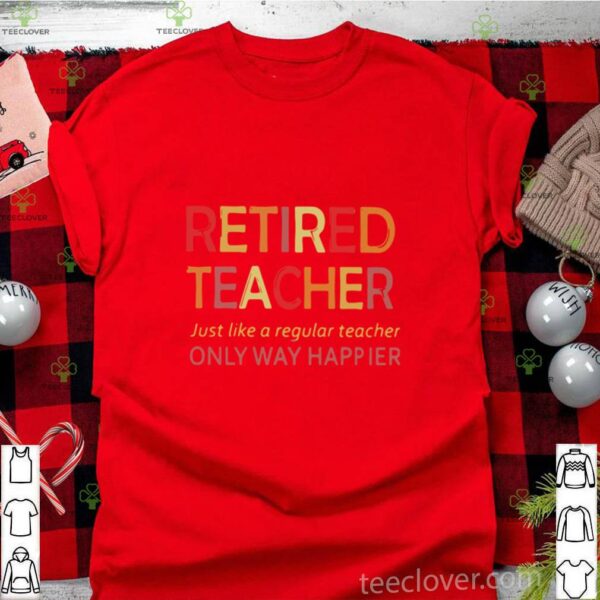 Retired Teacher Just Like A Regular Teacher Only Way Happier hoodie, sweater, longsleeve, shirt v-neck, t-shirt