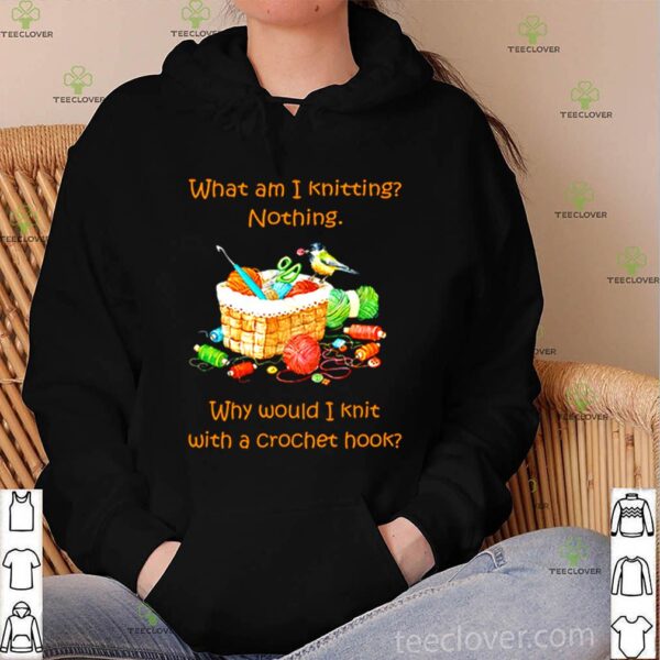 What am I knitting nothing why would I knit with a crochet hook hoodie, sweater, longsleeve, shirt v-neck, t-shirt