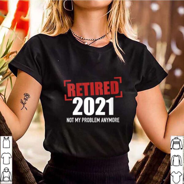 Womens Retired 2021 not my problem anymore hoodie, sweater, longsleeve, shirt v-neck, t-shirt