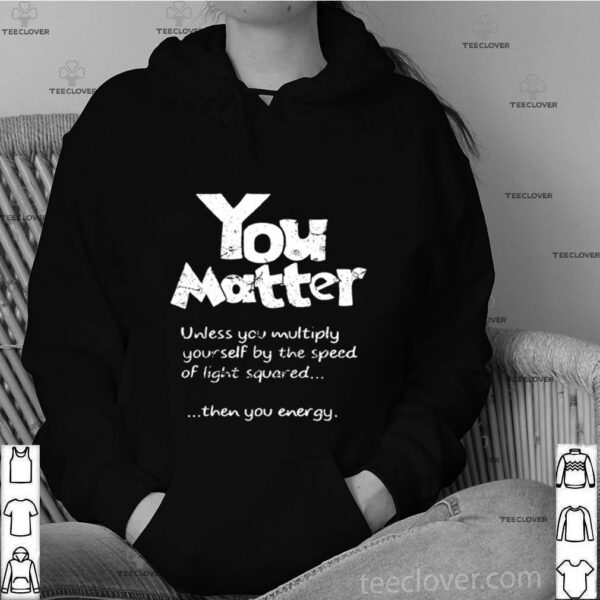 You Matter Unless You Multiply Yourself By The Speed Of Light Squared hoodie, sweater, longsleeve, shirt v-neck, t-shirt