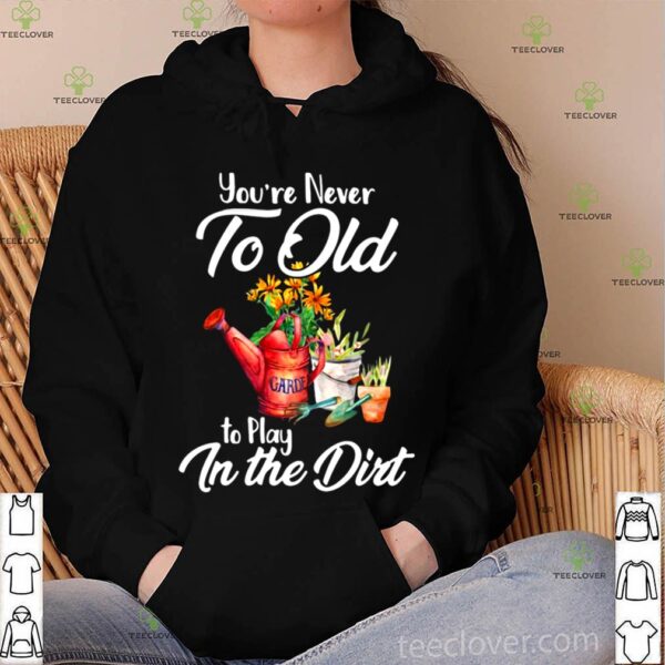 You’re Never Too Old To Play In The Dirt hoodie, sweater, longsleeve, shirt v-neck, t-shirt