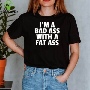 I’m a bad ass with a fat ass shirt
