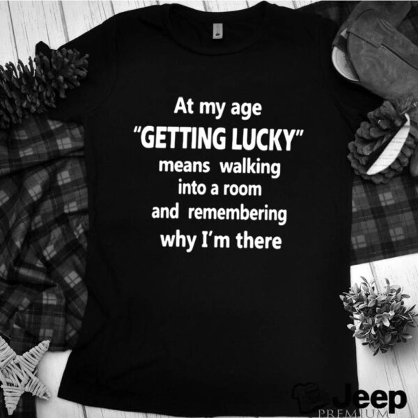 At My Age Getting Lucky Means Walking Into A Room And Remembering Why Im There hoodie, sweater, longsleeve, shirt v-neck, t-shirt