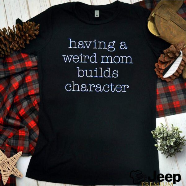 Having a weird mom builds character hoodie, sweater, longsleeve, shirt v-neck, t-shirts