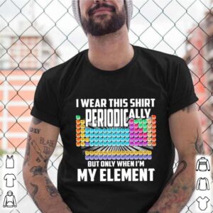 I Wear This Shirt Periodically But Only When Im My Element Chemistry shirt