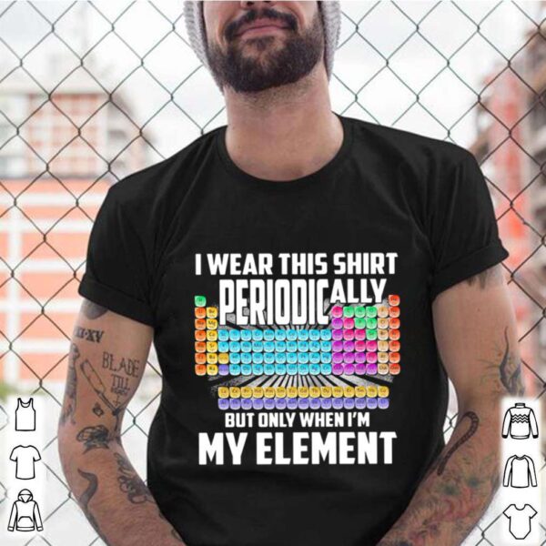 I Wear This Shirt Periodically But Only When Im My Element Chemistry hoodie, sweater, longsleeve, shirt v-neck, t-shirt