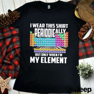 I Wear This Shirt Periodically But Only When Im My Element Chemistry shirt