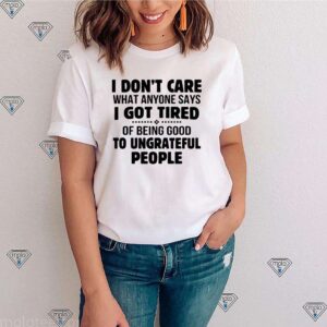 I dont care what anyone says I got tired of being good to ungrateful people hoodie, sweater, longsleeve, shirt v-neck, t-shirt 3