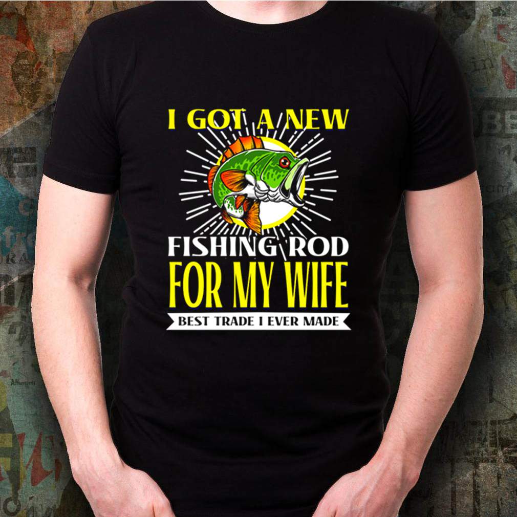 I got a new fishing rod for my wife best trade I ever made shirt 3 I got a new fishing rod for my wife best trade I ever made shirt Shirt, hoodie, sweater, long sleeve and tank top