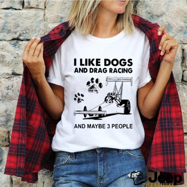 I like drag racing and dogs and maybe 3 people hoodie, sweater, longsleeve, shirt v-neck, t-shirt