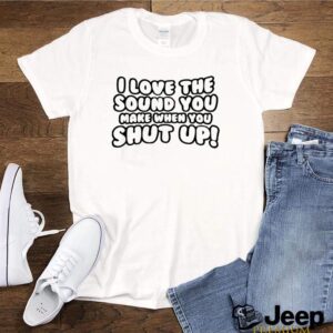 I love the sound you make when you shut up shirt