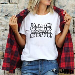 I love the sound you make when you shut up shirt