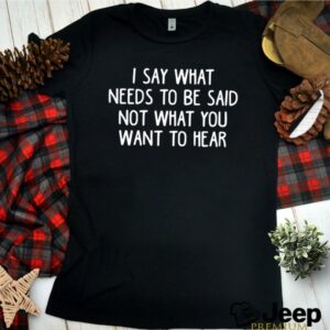 I say what needs to be said not what you want to hear shirt