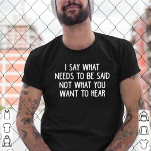 I say what needs to be said not what you want to hear shirt