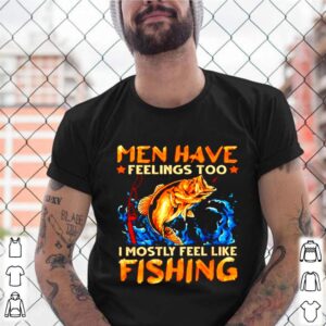 Men have feelings too I mostly fell like fishing shirt