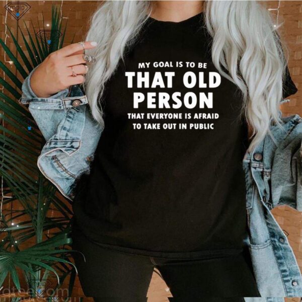 My goal is to be that old person that everyone is afraid to take out in public hoodie, sweater, longsleeve, shirt v-neck, t-shirt