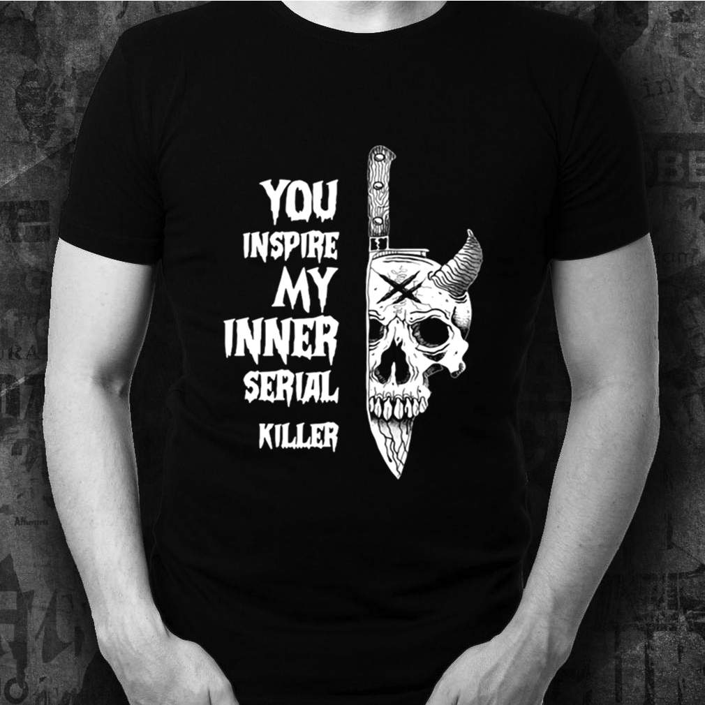 You Inspire My Inner Serial Killer shirts 3 You Inspire My Inner Serial Killer shirt Shirt, hoodie, sweater, long sleeve and tank top