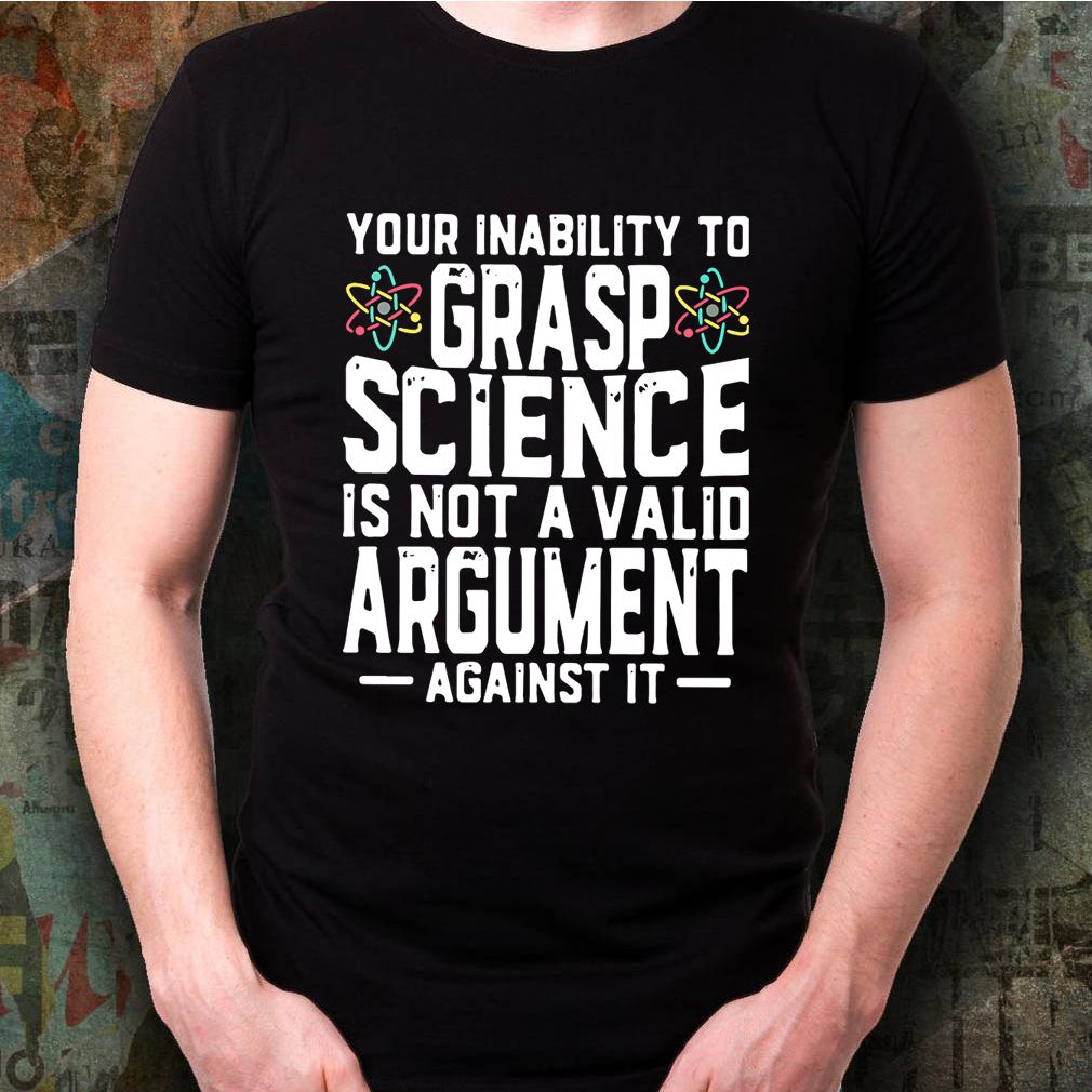 Your Inability To Grasp Science Is Not A Valid Argument Against It Shirt 3 Your Inability To Grasp Science Is Not A Valid Argument Against It Shirt
