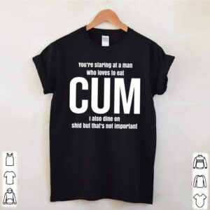 Youre staring at a man who loves to eat cum I also dine on shid but thats not umprtant hoodie, sweater, longsleeve, shirt v-neck, t-shirt 1 Shirt, hoodie, sweater, long sleeve and tank top