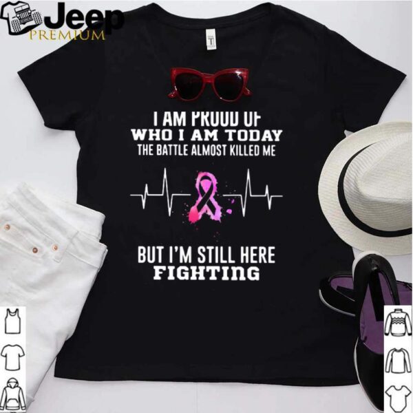 I Am Proud Of Who I Am Today The Battle Almost Killed Me But Im Stil Here Fightiing hoodie, sweater, longsleeve, shirt v-neck, t-shirt