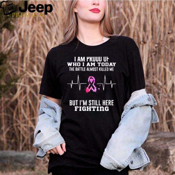 I Am Proud Of Who I Am Today The Battle Almost Killed Me But Im Stil Here Fightiing hoodie, sweater, longsleeve, shirt v-neck, t-shirt