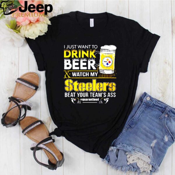 I just want to drink beer and watch my Steelers beat your teams ass quarantined hoodie, sweater, longsleeve, shirt v-neck, t-shirt