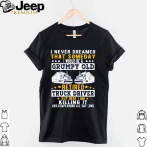 I never dreamed that someday I would be a grumpy old retired truck driver but here I am killing it hoodie, sweater, longsleeve, shirt v-neck, t-shirt 3
