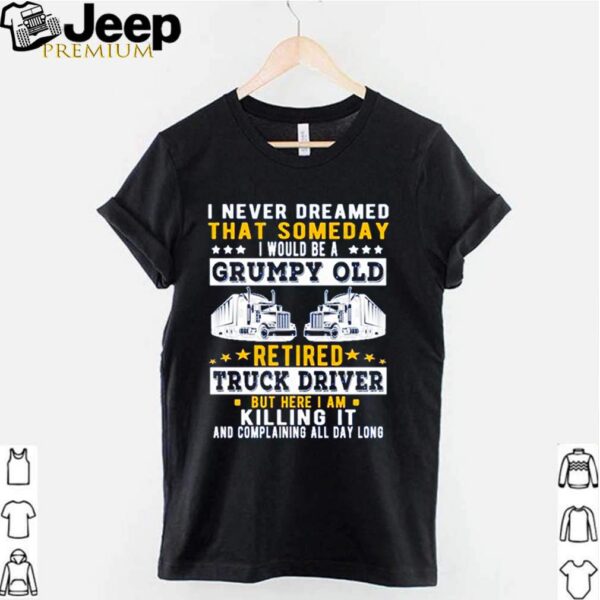 I never dreamed that someday I would be a grumpy old retired truck driver but here I am killing it hoodie, sweater, longsleeve, shirt v-neck, t-shirt