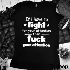 If I have to fight for your attention shirt