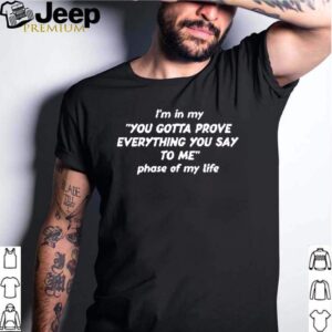 Im in my you gotta prove everything you say to me phase of my life shirt