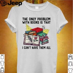 The only problem with books is that I cant have them all hoodie, sweater, longsleeve, shirt v-neck, t-shirt Shirt, hoodie, sweater, long sleeve and tank top