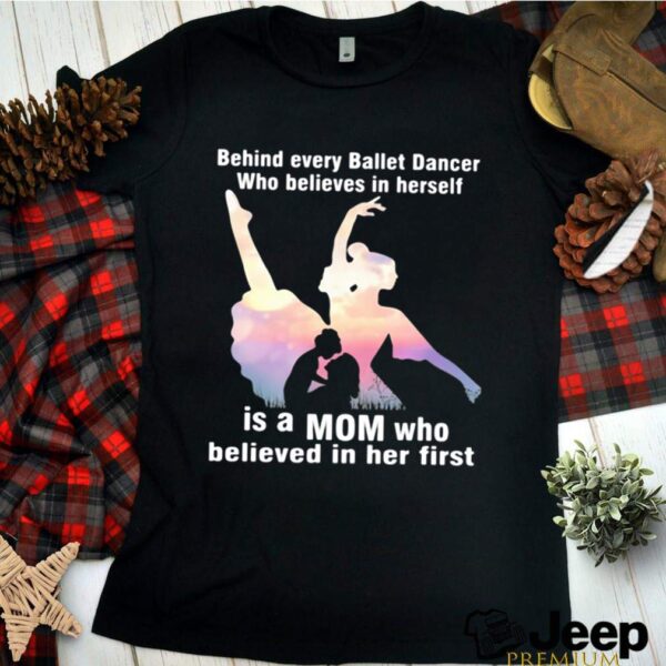 Behind Every Ballet Dancer Who Believes In Herself Is A Mom Who Believed In Her First hoodie, sweater, longsleeve, shirt v-neck, t-shirt