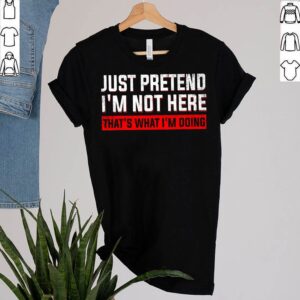 Just Pretend Im Not Here Thats What Im Doing T Shirt 2 Shirt, hoodie, sweater, long sleeve and tank top