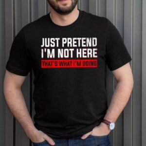 Just Pretend I’m Not Here That’s What I’m Doing T-Shirt