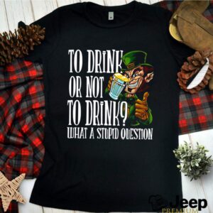 Leprechauns To Drink Or Not To Drink What A Stupid Question shirt