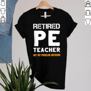 Retired PE Teacher Retirement Not My Problem Anymore Shirt 2 Shirt, hoodie, sweater, long sleeve and tank top