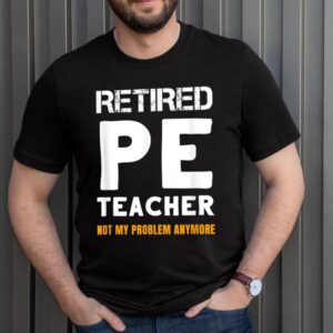 Retired PE Teacher Retirement Not My Problem Anymore Shirt 3 Shirt, hoodie, sweater, long sleeve and tank top