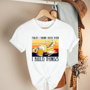 First I Drink Beer Then I Build Things Vintage shirt