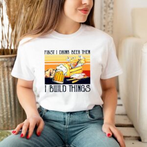 First I Drink Beer Then I Build Things Vintage hoodie, sweater, longsleeve, shirt v-neck, t-shirt 3 Shirt, hoodie, sweater, long sleeve and tank top