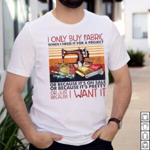 I only buy fabric when I need it for a project or because its on sale hoodie, sweater, longsleeve, shirt v-neck, t-shirt 2 Shirt, hoodie, sweater, long sleeve and tank top