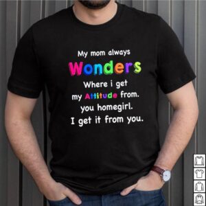 My-mom-always-wonders-where-I-get-my-attitude-from-you-homegirl-I-get-it-from-you-shirt
