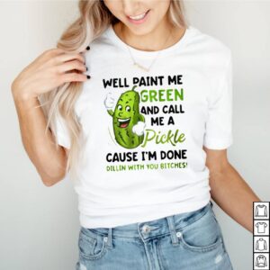 Well paint me green and call me a Pickle cause Im done dillin with you bitches shirt