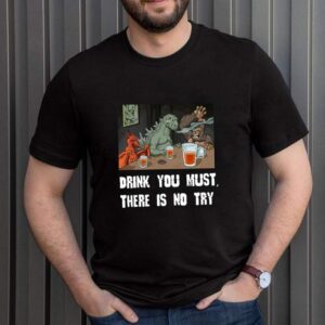 Godzilla Drink Drink You Must There Is No Try T shirt