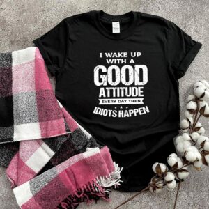 I wake up with a good attitude every day then idiots happen hoodie, sweater, longsleeve, shirt v-neck, t-shirt