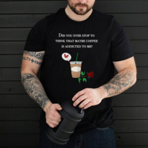 Did You ever stop to think that maybe coffee is addicted to me rose T Shirt