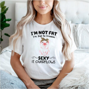 Im not fat im just so freakin sexy it overflows shirt
