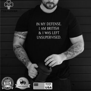 In My Defense I Am British And I Was Left Unsupervised T shirt