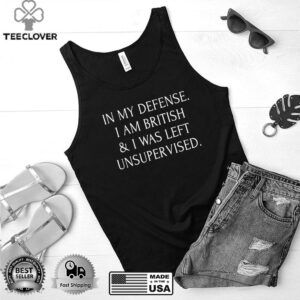 In My Defense I Am British And I Was Left Unsupervised T shirt